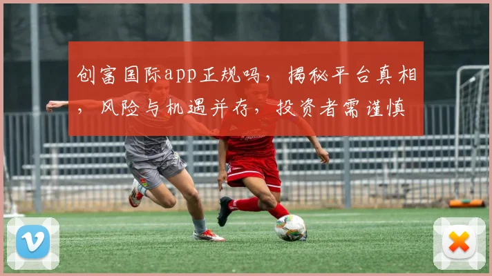 创富国际app正规吗，揭秘平台真相，风险与机遇并存，投资者需谨慎