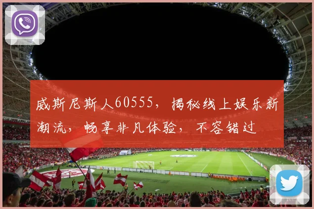 威斯尼斯人60555，揭秘线上娱乐新潮流，畅享非凡体验，不容错过