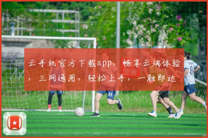 云手机官方下载app，畅享云端体验，三网通用，轻松上手，一触即达，畅快无忧