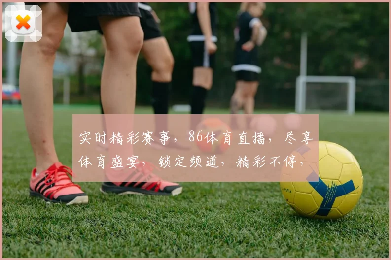 实时精彩赛事，86体育直播，尽享体育盛宴，锁定频道，精彩不停，3大亮点不容错过，必看