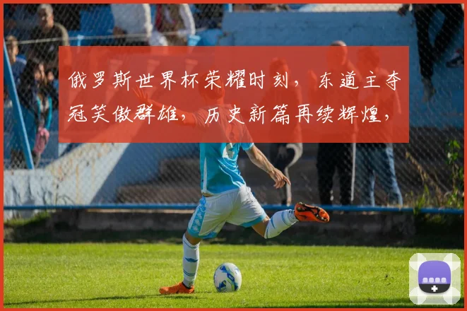 俄罗斯世界杯荣耀时刻，东道主夺冠笑傲群雄，历史新篇再续辉煌，激情碰撞，荣耀双响