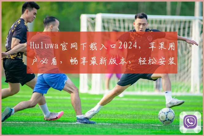 Huluwa官网下载入口2024，苹果用户必看，畅享最新版本，轻松安装体验