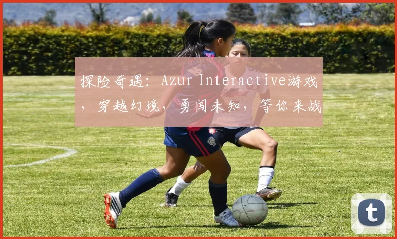 探险奇遇：Azur Interactive游戏，穿越幻境，勇闯未知，等你来战